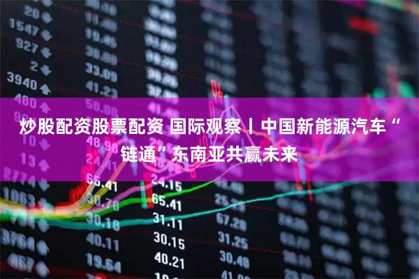 炒股配资股票配资 国际观察丨中国新能源汽车“链通”东南亚共赢未来