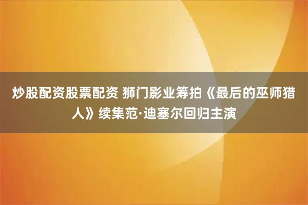 炒股配资股票配资 狮门影业筹拍《最后的巫师猎人》续集范·迪塞尔回归主演