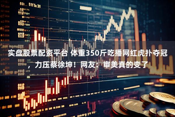 实盘股票配资平台 体重350斤吃播网红虎扑夺冠，力压蔡徐坤！网友：审美真的变了