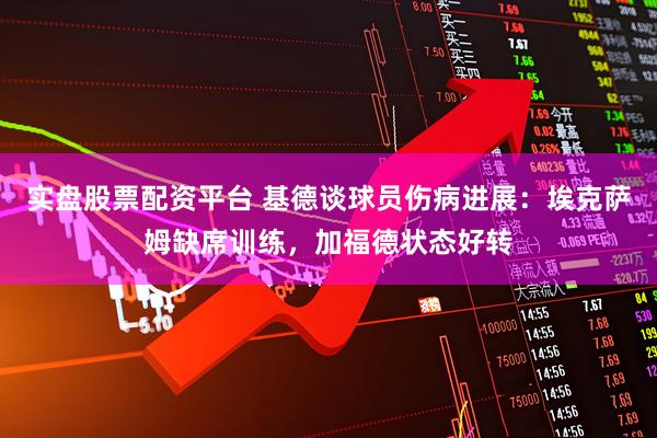 实盘股票配资平台 基德谈球员伤病进展：埃克萨姆缺席训练，加福德状态好转