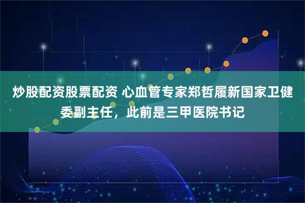炒股配资股票配资 心血管专家郑哲履新国家卫健委副主任,此前是三甲医院书记