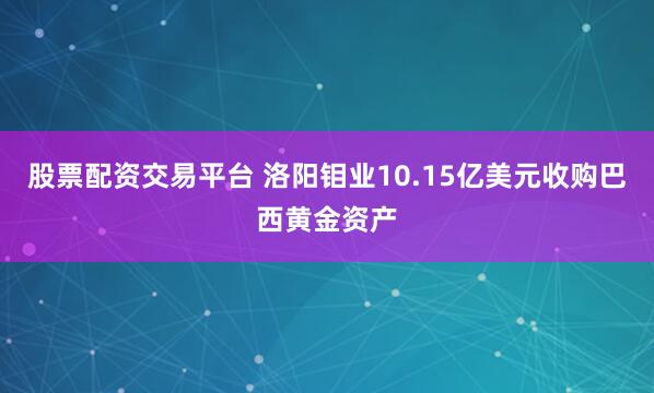 股票配资交易平台 洛阳钼业10.15亿美元收购巴西黄金资产