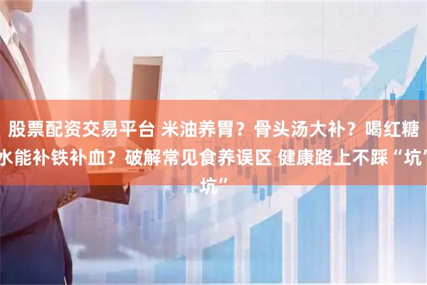股票配资交易平台 米油养胃？骨头汤大补？喝红糖水能补铁补血？破解常见食养误区 健康路上不踩“坑”