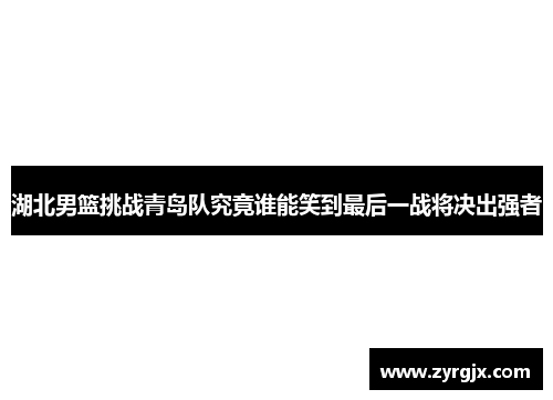 湖北男篮挑战青岛队究竟谁能笑到最后一战将决出强者